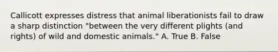 Callicott expresses distress that animal liberationists fail to draw a sharp distinction "between the very different plights (and rights) of wild and domestic animals." A. True B. False