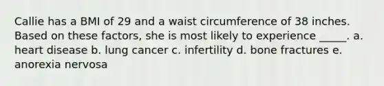 Callie has a BMI of 29 and a waist circumference of 38 inches. Based on these factors, she is most likely to experience _____. a. heart disease b. lung cancer c. infertility d. bone fractures e. anorexia nervosa