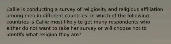 Callie is conducting a survey of religiosity and religious affiliation among men in different countries. In which of the following countries is Callie most likely to get many respondents who either do not want to take her survey or will choose not to identify what religion they are?