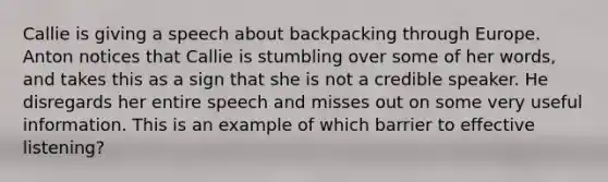 Callie is giving a speech about backpacking through Europe. Anton notices that Callie is stumbling over some of her words, and takes this as a sign that she is not a credible speaker. He disregards her entire speech and misses out on some very useful information. This is an example of which barrier to effective listening?