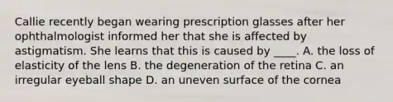 Callie recently began wearing prescription glasses after her ophthalmologist informed her that she is affected by astigmatism. She learns that this is caused by ____. A. the loss of elasticity of the lens B. the degeneration of the retina C. an irregular eyeball shape D. an uneven surface of the cornea