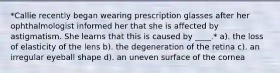 *Callie recently began wearing prescription glasses after her ophthalmologist informed her that she is affected by astigmatism. She learns that this is caused by ____.* a). the loss of elasticity of the lens b). the degeneration of the retina c). an irregular eyeball shape d). an uneven surface of the cornea