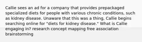 Callie sees an ad for a company that provides prepackaged specialized diets for people with various chronic conditions, such as kidney disease. Unaware that this was a thing, Callie begins searching online for "diets for kidney disease." What is Callie engaging in? research concept mapping free association brainstorming