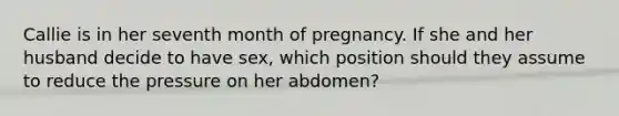 Callie is in her seventh month of pregnancy. If she and her husband decide to have sex, which position should they assume to reduce the pressure on her abdomen?