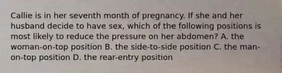 Callie is in her seventh month of pregnancy. If she and her husband decide to have sex, which of the following positions is most likely to reduce the pressure on her abdomen? A. the woman-on-top position B. the side-to-side position C. the man-on-top position D. the rear-entry position