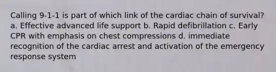 Calling 9-1-1 is part of which link of the cardiac chain of survival? a. Effective advanced life support b. Rapid defibrillation c. Early CPR with emphasis on chest compressions d. immediate recognition of the cardiac arrest and activation of the emergency response system