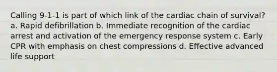 Calling 9-1-1 is part of which link of the cardiac chain of survival? a. Rapid defibrillation b. Immediate recognition of the cardiac arrest and activation of the emergency response system c. Early CPR with emphasis on chest compressions d. Effective advanced life support