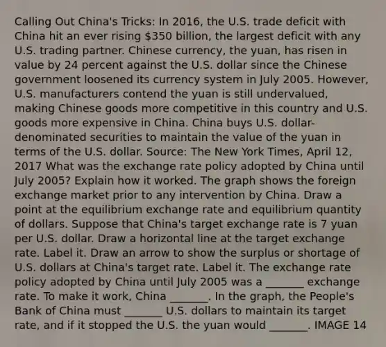 Calling Out​ China's Tricks: In​ 2016, the U.S. trade deficit with China hit an ever rising​ 350 billion, the largest deficit with any U.S. trading partner. Chinese​ currency, the​ yuan, has risen in value by 24 percent against the U.S. dollar since the Chinese government loosened its currency system in July 2005.​ However, U.S. manufacturers contend the yuan is still​ undervalued, making Chinese goods more competitive in this country and U.S. goods more expensive in China. China buys U.S.​ dollar-denominated securities to maintain the value of the yuan in terms of the U.S. dollar. ​Source: The New York Times​, April​ 12, 2017 What was the exchange rate policy adopted by China until July​ 2005? Explain how it worked. The graph shows the foreign exchange market prior to any intervention by China. Draw a point at the equilibrium exchange rate and equilibrium quantity of dollars. Suppose that​ China's target exchange rate is 7 yuan per U.S. dollar. Draw a horizontal line at the target exchange rate. Label it. Draw an arrow to show the surplus or shortage of U.S. dollars at​ China's target rate. Label it. The exchange rate policy adopted by China until July 2005 was a​ _______ exchange rate. To make it​ work, China​ _______. In the​ graph, the​ People's Bank of China must​ _______ U.S. dollars to maintain its target​ rate, and if it stopped the U.S. the yuan would​ _______. IMAGE 14