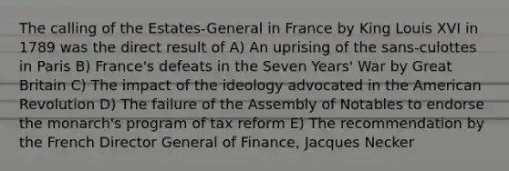 The calling of the Estates-General in France by King Louis XVI in 1789 was the direct result of A) An uprising of the sans-culottes in Paris B) France's defeats in the Seven Years' War by Great Britain C) The impact of the ideology advocated in the American Revolution D) The failure of the Assembly of Notables to endorse the monarch's program of tax reform E) The recommendation by the French Director General of Finance, Jacques Necker