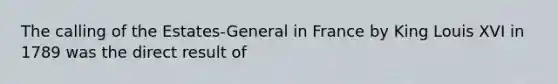 The calling of the Estates-General in France by King Louis XVI in 1789 was the direct result of