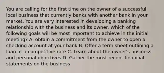 You are calling for the first time on the owner of a successful local business that currently banks with another bank in your market. You are very interested in developing a banking relationship with the business and its owner. Which of the following goals will be most important to achieve in the initial meeting? A. obtain a commitment from the owner to open a checking account at your bank B. Offer a term sheet outlining a loan at a competitive rate C. Learn about the owner's business and personal objectives D. Gather the most recent <a href='https://www.questionai.com/knowledge/kFBJaQCz4b-financial-statements' class='anchor-knowledge'>financial statements</a> on the business