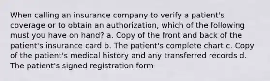 When calling an insurance company to verify a patient's coverage or to obtain an authorization, which of the following must you have on hand? a. Copy of the front and back of the patient's insurance card b. The patient's complete chart c. Copy of the patient's medical history and any transferred records d. The patient's signed registration form