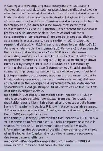 # Calling and investigating data library(help = "datasets") #shows all the cool data sets for practicing airmiles # shows (in console and workspace) the data in this data set data(airmiles) # loads the data into workspace str(airmiles) # gives information of the structure of a data set fix(airmiles) # allows you to be able to actually edit the data set # be aware that so far these datasets already exist in R (internal), it's different for external # practising with anscombe data (has rows and columns) data(anscombe) str(anscombe) anscombe # can also click on data name in workspace to see it rm(list = ls()) # Creating sequential data x1 <- 0:10 # assigns values to variable fix('x1') #shows whats inside the x variable x1 #shows x1 but in console (before was just workspace) x2 <- 10:0 # can also make descending variables x3 <- seq(10) # adds (from 1) all the way to specified number x4 <- seq(30, 0, by = -3) #told to go down from 30-0 by every 3 x5 <- c(5,12,13,66,7777) #manually entering the data x6 <- scan() #another way to add specific values #brings cursor to console to ask what you want put in # Just type number, press enter, type next, press enter...etc. # to finish double press enter, then your variable is set ls() #shows you what is in the workspace #Importing external data #excel spreadsheets. Dont go straight. #Convert to csv or text file first! #txt files examplefile.txt <- read.table("~/Desktop/R/examplefile.txt", header = TRUE) # Tells R to create variable "trends.txt" from the file location # read.table reads a file in table format and creates a data frame from it # header = true; lets R know first row is variable names. # File extension is specified! # will give error if missing data (just like in SAS) examplefile.txt <- read.table("~/Desktop/R/examplefile.txt", header = TRUE, sep = "t") # same as before but "sep = " tells computer how table is spaced, "t"abs or "," for commas) str(trends.txt) # gives information on the structure of the file View(trends.txt) # shows what file looks like (capital v) # csv files # strongl reccomend this format examplefile.csv <- read.csv("~/Desktop/R/examplefile.csv", header = TRUE) # same as txt but its not read.table its read.csv
