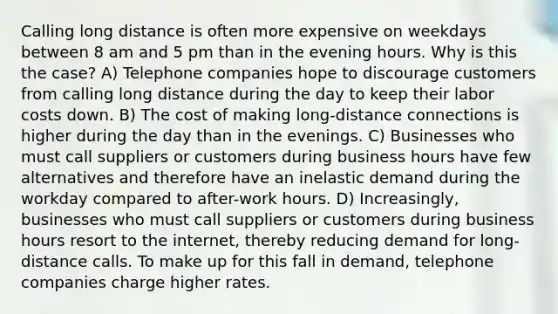 Calling long distance is often more expensive on weekdays between 8 am and 5 pm than in the evening hours. Why is this the case? A) Telephone companies hope to discourage customers from calling long distance during the day to keep their labor costs down. B) The cost of making long-distance connections is higher during the day than in the evenings. C) Businesses who must call suppliers or customers during business hours have few alternatives and therefore have an inelastic demand during the workday compared to after-work hours. D) Increasingly, businesses who must call suppliers or customers during business hours resort to the internet, thereby reducing demand for long-distance calls. To make up for this fall in demand, telephone companies charge higher rates.