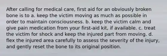 After calling for medical care, first aid for an obviously broken bone is to a. keep the victim moving as much as possible in order to maintain consciousness. b. keep the victim calm and give pain medication from your first-aid kit, if available. c. treat the victim for shock and keep the injured part from moving. d. flex the injured area carefully to assess the severity of the injury, and gently reset the bone to its original position.