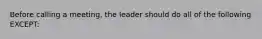 Before calling a meeting, the leader should do all of the following EXCEPT: