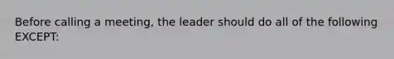 Before calling a meeting, the leader should do all of the following EXCEPT: