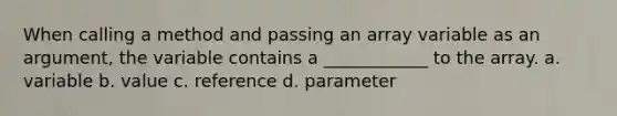 When calling a method and passing an array variable as an argument, the variable contains a ____________ to the array. a. variable b. value c. reference d. parameter