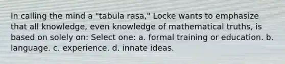 In calling the mind a "tabula rasa," Locke wants to emphasize that all knowledge, even knowledge of mathematical truths, is based on solely on: Select one: a. formal training or education. b. language. c. experience. d. innate ideas.