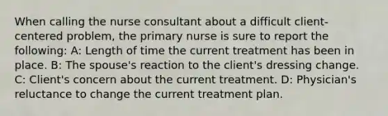 When calling the nurse consultant about a difficult client-centered problem, the primary nurse is sure to report the following: A: Length of time the current treatment has been in place. B: The spouse's reaction to the client's dressing change. C: Client's concern about the current treatment. D: Physician's reluctance to change the current treatment plan.