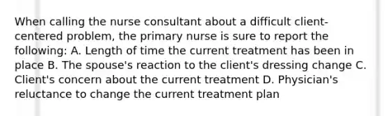 When calling the nurse consultant about a difficult client-centered problem, the primary nurse is sure to report the following: A. Length of time the current treatment has been in place B. The spouse's reaction to the client's dressing change C. Client's concern about the current treatment D. Physician's reluctance to change the current treatment plan