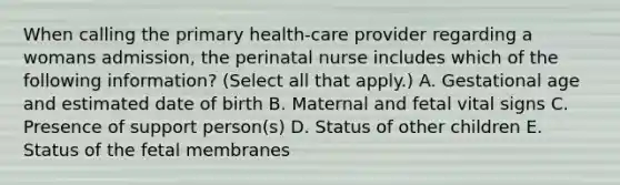 When calling the primary health-care provider regarding a womans admission, the perinatal nurse includes which of the following information? (Select all that apply.) A. Gestational age and estimated date of birth B. Maternal and fetal vital signs C. Presence of support person(s) D. Status of other children E. Status of the fetal membranes