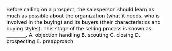 Before calling on a​ prospect, the salesperson should learn as much as possible about the organization​ (what it​ needs, who is involved in the​ buying) and its buyers​ (their characteristics and buying​ styles). This stage of the selling process is known as​ ________. A. objection handling B. scouting C. closing D. prospecting E. preapproach