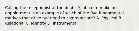 Calling the receptionist at the dentist's office to make an appointment is an example of which of the five fundamental motives that drive our need to communicate? A. Physical B. Relational C. Identity D. Instrumental