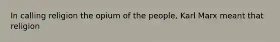 In calling religion the opium of the people, Karl Marx meant that religion