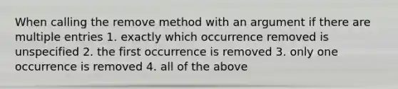 When calling the remove method with an argument if there are multiple entries 1. exactly which occurrence removed is unspecified 2. the first occurrence is removed 3. only one occurrence is removed 4. all of the above