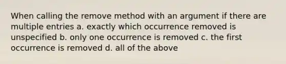 When calling the remove method with an argument if there are multiple entries a. exactly which occurrence removed is unspecified b. only one occurrence is removed c. the first occurrence is removed d. all of the above