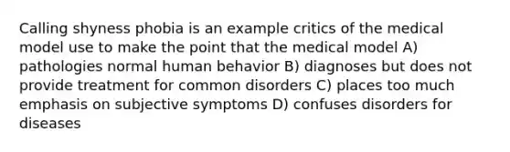 Calling shyness phobia is an example critics of the medical model use to make the point that the medical model A) pathologies normal human behavior B) diagnoses but does not provide treatment for common disorders C) places too much emphasis on subjective symptoms D) confuses disorders for diseases