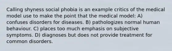 Calling shyness social phobia is an example critics of the medical model use to make the point that the medical model: A) confuses disorders for diseases. B) pathologizes normal human behaviour. C) places too much emphasis on subjective symptoms. D) diagnoses but does not provide treatment for common disorders.