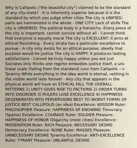 Why is Callipolis ("the beautiful city") claimed to be the standard of any city-state? - It is inherently superior because it is the standard by which you judge other cities The city is UNIFIED: parts are harmonized in the whole - ONE CITY: Lack of strife The city is ORDERED: The political body is a hierarchy -Every piece of the city is important, cannot survive without all - Cannot think that everyone is equally moral The city is EXCELLENT: it aims at ethical flourishing - Every strata has a particular excellence to pursue - A city only exists for an ethical purpose, ideally that purpose would be justice The city is HAPPY: It produces lasting satisfactions - Cannot be truly happy unless you are just Socrates only thinks one regime embodies justice itself, a uni-linear scale (falling from the standard) runs from Callipolis --> Tyranny While everything in the idea world is eternal, nothing in the visible world lasts forever - Any city that appears in the physical world will have an ETHICAL FALL THE OVERALL PATTERNS 1) UNITY GIVES RISE TO FACTIONS 2) ORDER TURNS INTO DISORDER 3) RULERS LOSE EXCELLENCE 4) HAPPINESS DEGENERATES INTO PERVERSIONS BEST TO WORST FORMS OF JUSTICE BEST CALLIPOLIS (an idea) Excellence: WISDOM Ruler: PHILOSOPHER Pleasure: HAPPINESS OF KNOWING Timocracy (Sparta) Excellence: COURAGE Ruler: SOLDIER Pleasure: HAPPINESS OF HONOR Oligarchy (most cities) Excellence: MODERATION Ruler: RICH Pleasure: NECESSARY DESIRE Democracy Excellence: NONE Ruler: MASSES Pleasure: UNNECESSARY DESIRE Tyranny Excellence: ANTI-EXCELLENCE Ruler: TYRANT Pleasure: UNLAWFUL DESIRE