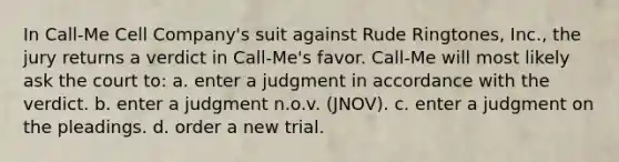 In Call-Me Cell Company's suit against Rude Ringtones, Inc., the jury returns a verdict in Call-Me's favor. Call-Me will most likely ask the court to: a. enter a judgment in accordance with the verdict. b. enter a judgment n.o.v. (JNOV). c. enter a judgment on the pleadings. d. order a new trial.