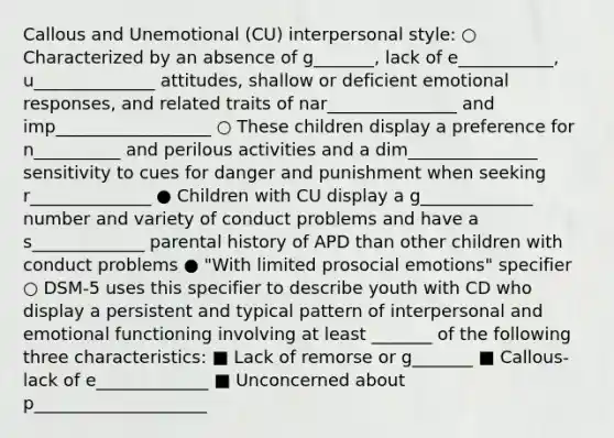 Callous and Unemotional (CU) interpersonal style: ○ Characterized by an absence of g_______, lack of e___________, u______________ attitudes, shallow or deficient emotional responses, and related traits of nar_______________ and imp__________________ ○ These children display a preference for n__________ and perilous activities and a dim_______________ sensitivity to cues for danger and punishment when seeking r______________ ● Children with CU display a g_____________ number and variety of conduct problems and have a s_____________ parental history of APD than other children with conduct problems ● "With limited prosocial emotions" specifier ○ DSM-5 uses this specifier to describe youth with CD who display a persistent and typical pattern of interpersonal and emotional functioning involving at least _______ of the following three characteristics: ■ Lack of remorse or g_______ ■ Callous-lack of e_____________ ■ Unconcerned about p____________________