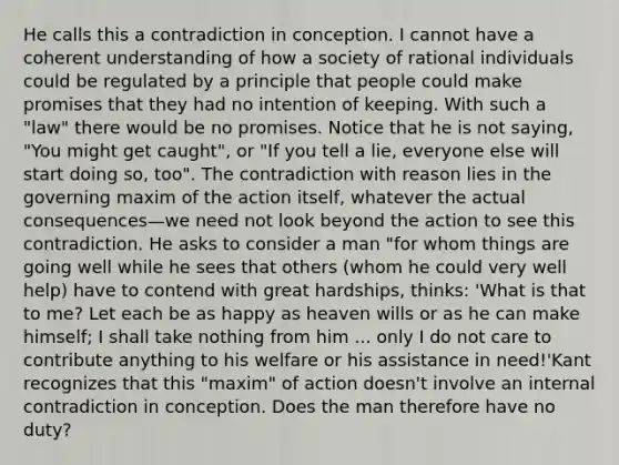 He calls this a contradiction in conception. I cannot have a coherent understanding of how a society of rational individuals could be regulated by a principle that people could make promises that they had no intention of keeping. With such a "law" there would be no promises. Notice that he is not saying, "You might get caught", or "If you tell a lie, everyone else will start doing so, too". The contradiction with reason lies in the governing maxim of the action itself, whatever the actual consequences—we need not look beyond the action to see this contradiction. He asks to consider a man "for whom things are going well while he sees that others (whom he could very well help) have to contend with great hardships, thinks: 'What is that to me? Let each be as happy as heaven wills or as he can make himself; I shall take nothing from him ... only I do not care to contribute anything to his welfare or his assistance in need!'Kant recognizes that this "maxim" of action doesn't involve an internal contradiction in conception. Does the man therefore have no duty?