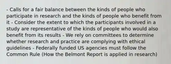 - Calls for a fair balance between the kinds of people who participate in research and the kinds of people who benefit from it - Consider the extent to which the participants involved in a study are representative of the kinds of people who would also benefit from its results - We rely on committees to determine whether research and practice are complying with ethical guidelines - Federally funded US agencies must follow the Common Rule (How the Belmont Report is applied in research)