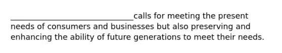 _______________________________calls for meeting the present needs of consumers and businesses but also preserving and enhancing the ability of future generations to meet their needs.