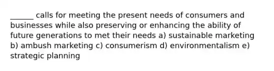 ______ calls for meeting the present needs of consumers and businesses while also preserving or enhancing the ability of future generations to met their needs a) sustainable marketing b) ambush marketing c) consumerism d) environmentalism e) strategic planning