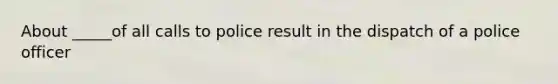 About _____of all calls to police result in the dispatch of a police officer