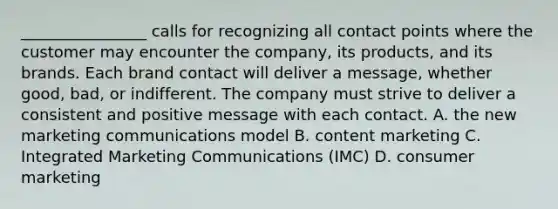 ________________ calls for recognizing all contact points where the customer may encounter the company, its products, and its brands. Each brand contact will deliver a message, whether good, bad, or indifferent. The company must strive to deliver a consistent and positive message with each contact. A. the new marketing communications model B. content marketing C. Integrated Marketing Communications (IMC) D. consumer marketing