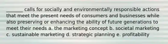 _______ calls for socially and environmentally responsible actions that meet the present needs of consumers and businesses while also preserving or enhancing the ability of future generations to meet their needs a. the marketing concept b. societal marketing c. sustainable marketing d. strategic planning e. profitability