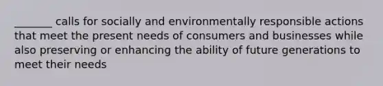 _______ calls for socially and environmentally responsible actions that meet the present needs of consumers and businesses while also preserving or enhancing the ability of future generations to meet their needs