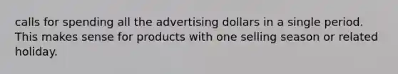 calls for spending all the advertising dollars in a single period. This makes sense for products with one selling season or related holiday.