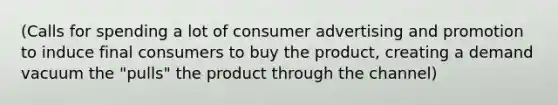 (Calls for spending a lot of consumer advertising and promotion to induce final consumers to buy the product, creating a demand vacuum the "pulls" the product through the channel)