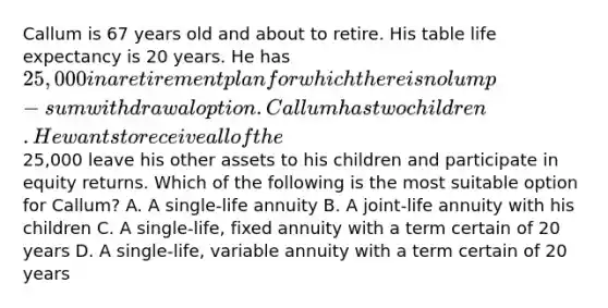 Callum is 67 years old and about to retire. His table life expectancy is 20 years. He has 25,000 in a retirement plan for which there is no lump-sum withdrawal option. Callum has two children. He wants to receive all of the25,000 leave his other assets to his children and participate in equity returns. Which of the following is the most suitable option for Callum? A. A single-life annuity B. A joint-life annuity with his children C. A single-life, fixed annuity with a term certain of 20 years D. A single-life, variable annuity with a term certain of 20 years