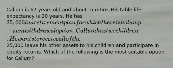 Callum is 67 years old and about to retire. His table life expectancy is 20 years. He has 25,000 in a retirement plan for which there is no lump-sum withdrawal option. Callum has two children. He wants to receive all of the25,000 leave his other assets to his children and participate in equity returns. Which of the following is the most suitable option for Callum?