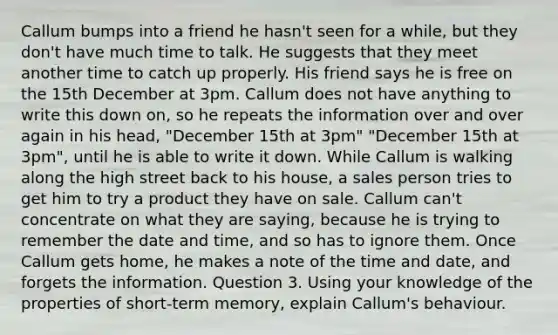 Callum bumps into a friend he hasn't seen for a while, but they don't have much time to talk. He suggests that they meet another time to catch up properly. His friend says he is free on the 15th December at 3pm. Callum does not have anything to write this down on, so he repeats the information over and over again in his head, "December 15th at 3pm" "December 15th at 3pm", until he is able to write it down. While Callum is walking along the high street back to his house, a sales person tries to get him to try a product they have on sale. Callum can't concentrate on what they are saying, because he is trying to remember the date and time, and so has to ignore them. Once Callum gets home, he makes a note of the time and date, and forgets the information. Question 3. Using your knowledge of the properties of short-term memory, explain Callum's behaviour.