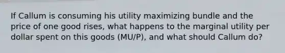 If Callum is consuming his utility maximizing bundle and the price of one good rises, what happens to the marginal utility per dollar spent on this goods (MU/P), and what should Callum do?